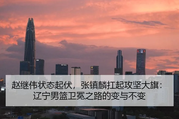 赵继伟状态起伏，张镇麟扛起攻坚大旗：辽宁男篮卫冕之路的变与不变