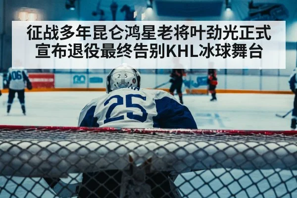 征战多年昆仑鸿星老将叶劲光正式宣布退役最终告别KHL冰球舞台
