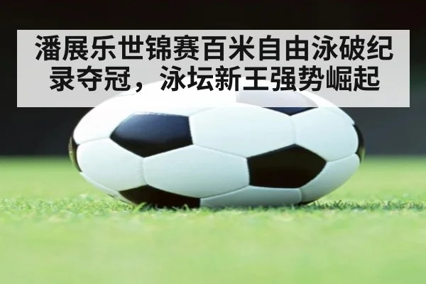 潘展乐世锦赛百米自由泳破纪录夺冠，泳坛新王强势崛起