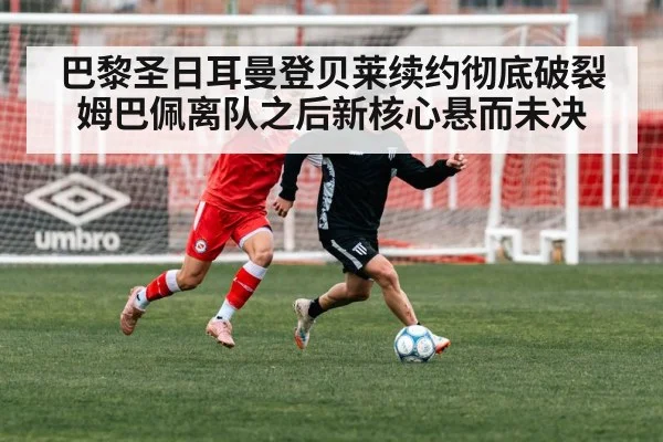 巴黎圣日耳曼登贝莱续约彻底破裂姆巴佩离队之后新核心悬而未决