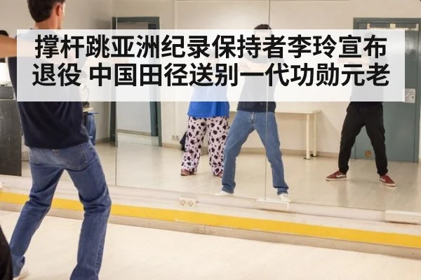 撑杆跳亚洲纪录保持者李玲宣布退役 中国田径送别一代功勋元老